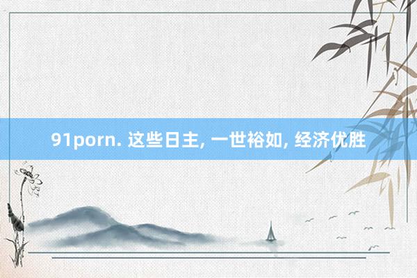 91porn. 这些日主, 一世裕如, 经济优胜