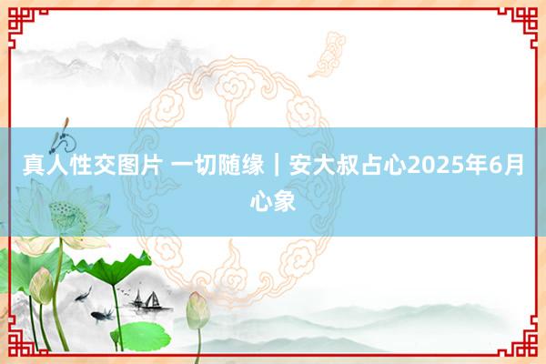 真人性交图片 一切随缘｜安大叔占心2025年6月心象