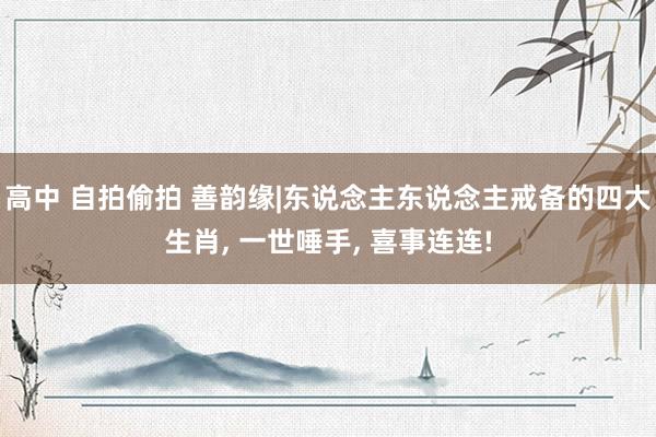 高中 自拍偷拍 善韵缘|东说念主东说念主戒备的四大生肖, 一世唾手, 喜事连连!