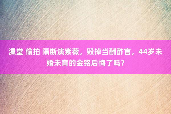 澡堂 偷拍 隔断演紫薇，毁掉当酬酢官，44岁未婚未育的金铭后悔了吗？