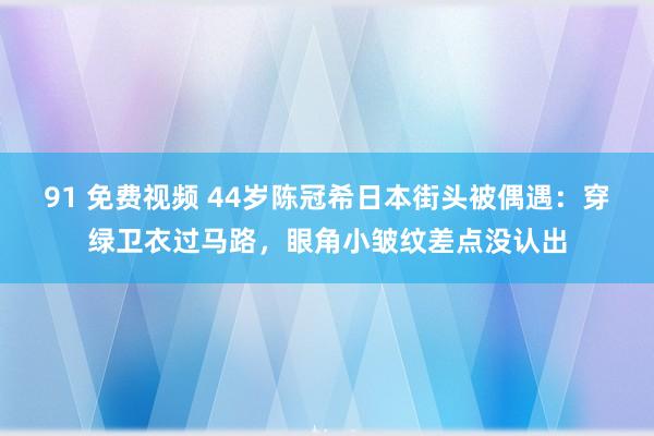 91 免费视频 44岁陈冠希日本街头被偶遇：穿绿卫衣过马路，眼角小皱纹差点没认出