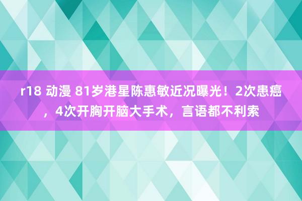 r18 动漫 81岁港星陈惠敏近况曝光！2次患癌，4次开胸开脑大手术，言语都不利索