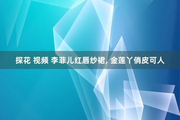 探花 视频 李菲儿红唇纱裙， 金莲丫俏皮可人