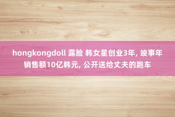 hongkongdoll 露脸 韩女星创业3年， 竣事年销售额10亿韩元， 公开送给丈夫的跑车