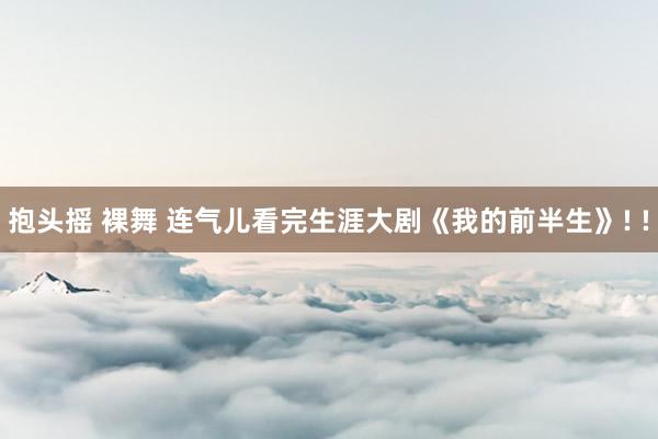 抱头摇 裸舞 连气儿看完生涯大剧《我的前半生》! !
