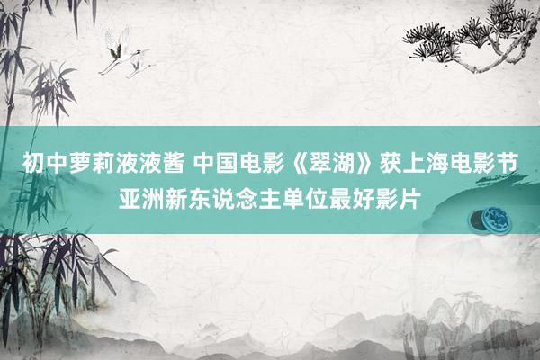 初中萝莉液液酱 中国电影《翠湖》获上海电影节亚洲新东说念主单位最好影片