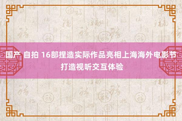 国产 自拍 16部捏造实际作品亮相上海海外电影节 打造视听交互体验