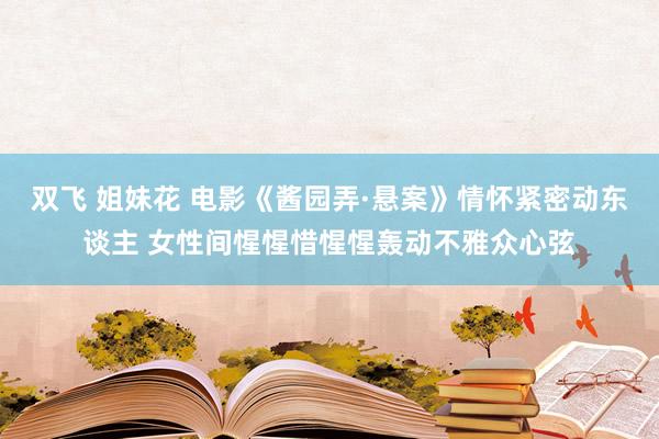 双飞 姐妹花 电影《酱园弄·悬案》情怀紧密动东谈主 女性间惺惺惜惺惺轰动不雅众心弦