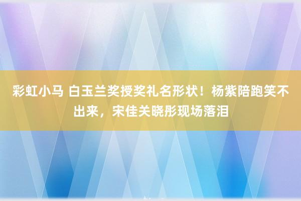 彩虹小马 白玉兰奖授奖礼名形状！杨紫陪跑笑不出来，宋佳关晓彤现场落泪