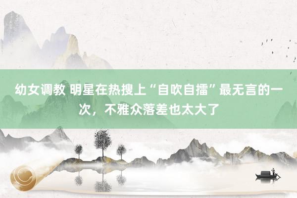 幼女调教 明星在热搜上“自吹自擂”最无言的一次，不雅众落差也太大了